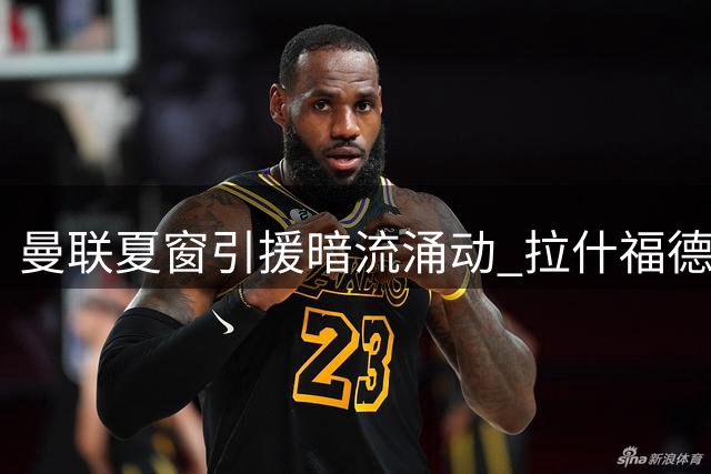 曼联夏窗引援暗流涌动 拉什福德积极备战新帅战术体系
